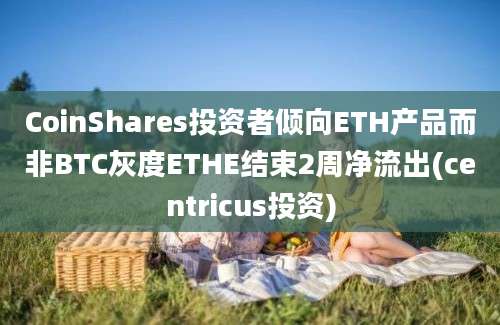 CoinShares投资者倾向ETH产品而非BTC灰度ETHE结束2周净流出(centricus投资)