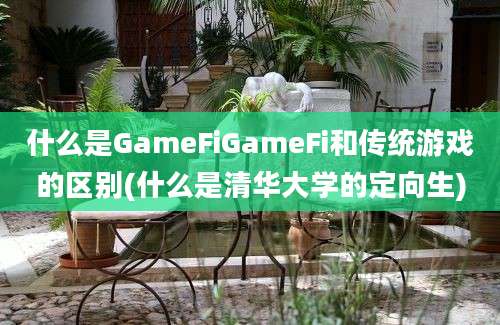 什么是GameFiGameFi和传统游戏的区别(什么是清华大学的定向生)