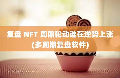 复盘 NFT 周期轮动谁在逆势上涨(多周期复盘软件)