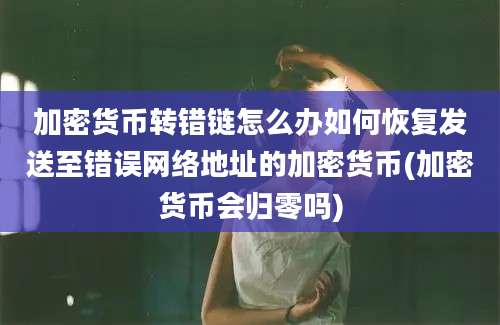 加密货币转错链怎么办如何恢复发送至错误网络地址的加密货币(加密货币会归零吗)