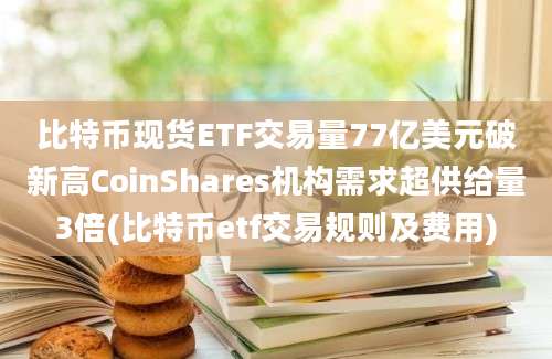 比特币现货ETF交易量77亿美元破新高CoinShares机构需求超供给量3倍(比特币etf交易规则及费用)