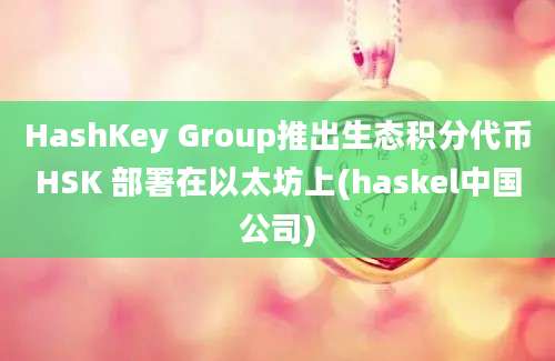 HashKey Group推出生态积分代币HSK 部署在以太坊上(haskel中国公司)