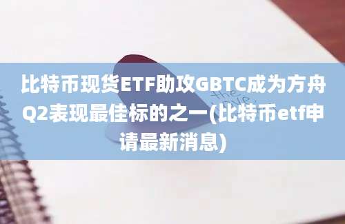 比特币现货ETF助攻GBTC成为方舟Q2表现最佳标的之一(比特币etf申请最新消息)