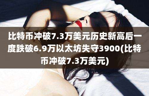 比特币冲破7.3万美元历史新高后一度跌破6.9万以太坊失守3900(比特币冲破7.3万美元)