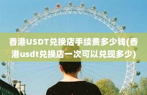 香港USDT兑换店手续费多少钱(香港usdt兑换店一次可以兑现多少)