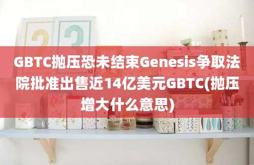 GBTC抛压恐未结束Genesis争取法院批准出售近14亿美元GBTC(抛压增大什么意思)