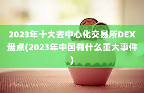 2023年十大去中心化交易所DEX盘点(2023年中国有什么重大事件)