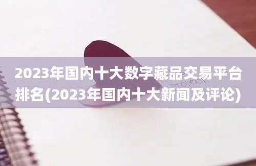 2023年国内十大数字藏品交易平台排名(2023年国内十大新闻及评论)