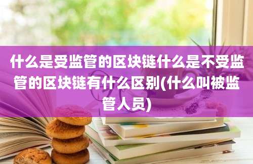 什么是受监管的区块链什么是不受监管的区块链有什么区别(什么叫被监管人员)