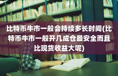 比特币牛市一般会持续多长时间(比特币牛市一般开几成仓最安全而且比现货收益大呢)