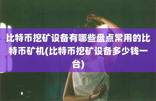 比特币挖矿设备有哪些盘点常用的比特币矿机(比特币挖矿设备多少钱一台)