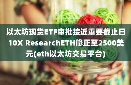 以太坊现货ETF审批接近重要截止日10X ResearchETH修正至2500美元(eth以太坊交易平台)