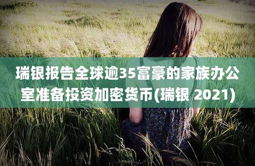 瑞银报告全球逾35富豪的家族办公室准备投资加密货币(瑞银 2021)