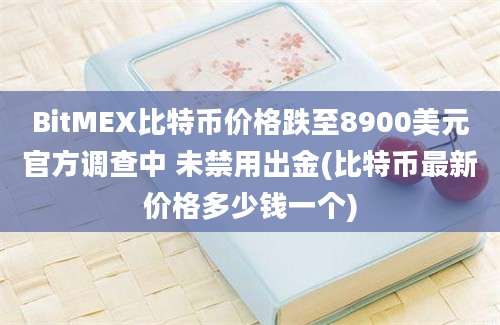 BitMEX比特币价格跌至8900美元官方调查中 未禁用出金(比特币最新价格多少钱一个)