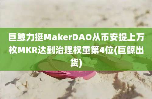 巨鲸力挺MakerDAO从币安提上万枚MKR达到治理权重第4位(巨鲸出货)