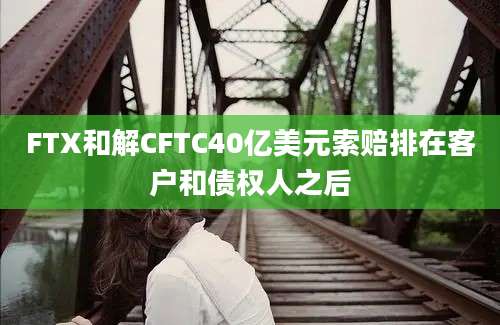 FTX和解CFTC40亿美元索赔排在客户和债权人之后