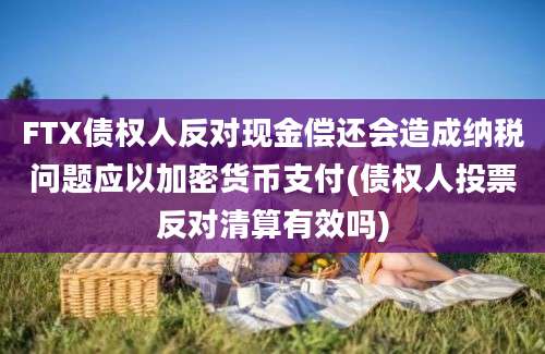 FTX债权人反对现金偿还会造成纳税问题应以加密货币支付(债权人投票反对清算有效吗)