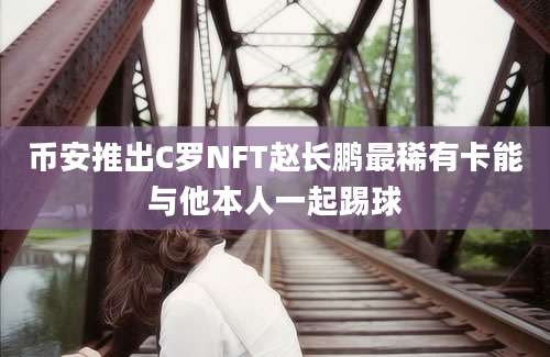 币安推出C罗NFT赵长鹏最稀有卡能与他本人一起踢球