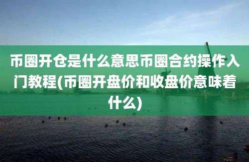 币圈开仓是什么意思币圈合约操作入门教程(币圈开盘价和收盘价意味着什么)