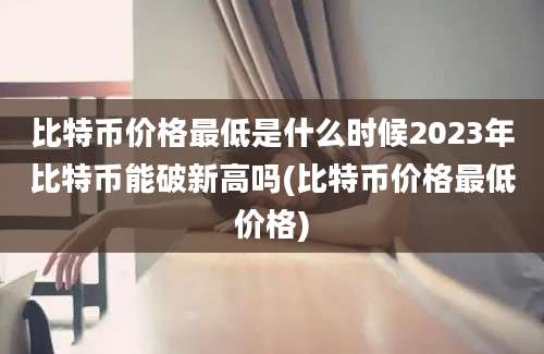 比特币价格最低是什么时候2023年比特币能破新高吗(比特币价格最低价格)