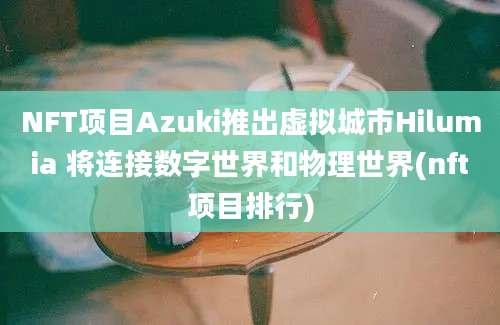 NFT项目Azuki推出虚拟城市Hilumia 将连接数字世界和物理世界(nft项目排行)