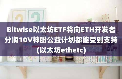 Bitwise以太坊ETF将向ETH开发者分润10V神盼公益计划都能受到支持(以太坊ethetc)