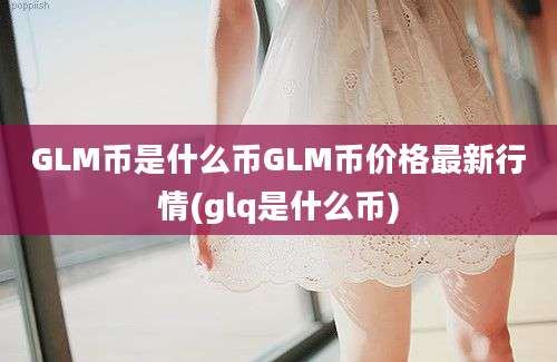 GLM币是什么币GLM币价格最新行情(glq是什么币)