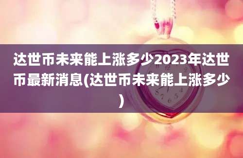 达世币未来能上涨多少2023年达世币最新消息(达世币未来能上涨多少)