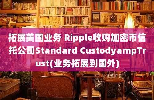 拓展美国业务 Ripple收购加密币信托公司Standard CustodyampTrust(业务拓展到国外)