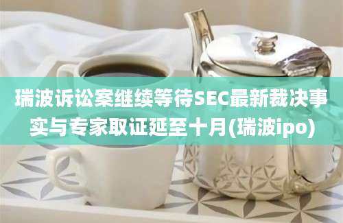 瑞波诉讼案继续等待SEC最新裁决事实与专家取证延至十月(瑞波ipo)