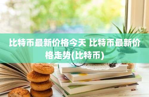 比特币最新价格今天 比特币最新价格走势(比特币)