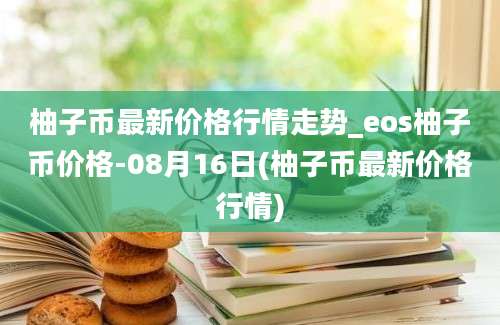 柚子币最新价格行情走势_eos柚子币价格-08月16日(柚子币最新价格行情)