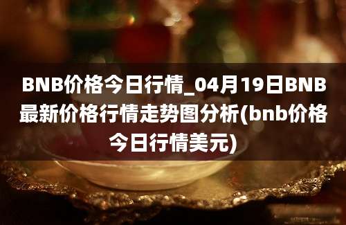 BNB价格今日行情_04月19日BNB最新价格行情走势图分析(bnb价格今日行情美元)