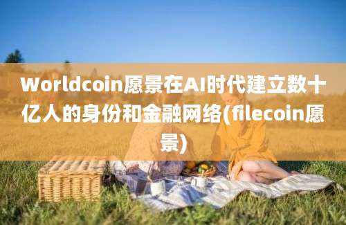 Worldcoin愿景在AI时代建立数十亿人的身份和金融网络(filecoin愿景)