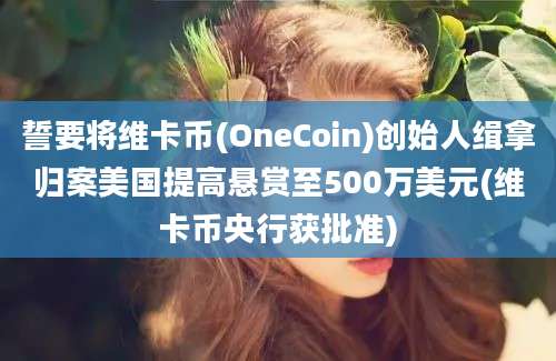 誓要将维卡币(OneCoin)创始人缉拿归案美国提高悬赏至500万美元(维卡币央行获批准)