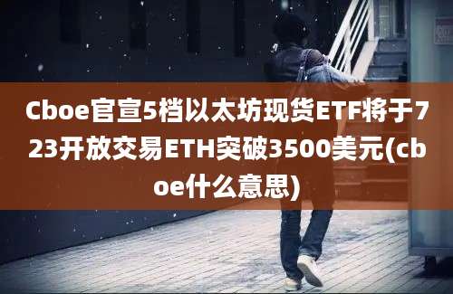 Cboe官宣5档以太坊现货ETF将于723开放交易ETH突破3500美元(cboe什么意思)