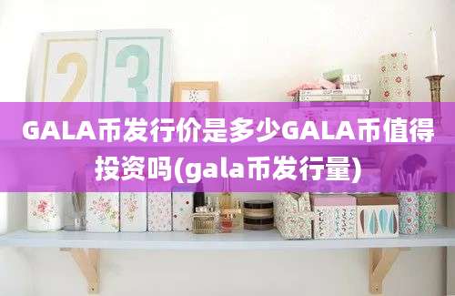 GALA币发行价是多少GALA币值得投资吗(gala币发行量)