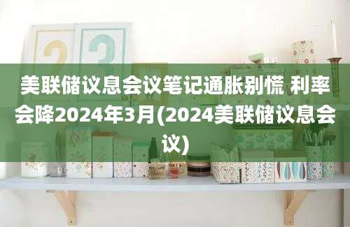 美联储议息会议笔记通胀别慌 利率会降2024年3月(2024美联储议息会议)