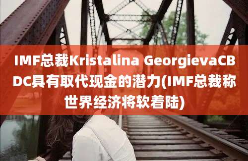 IMF总裁Kristalina GeorgievaCBDC具有取代现金的潜力(IMF总裁称世界经济将软着陆)