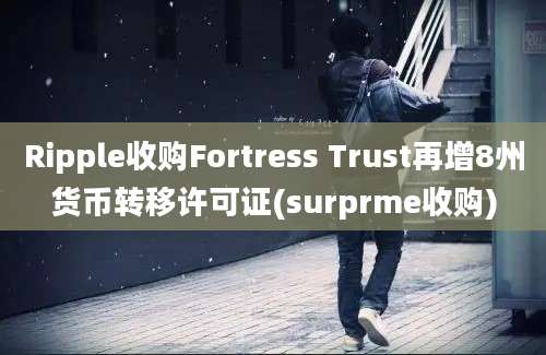 Ripple收购Fortress Trust再增8州货币转移许可证(surprme收购)