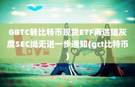 GBTC转比特币现货ETF再遇阻灰度SEC尚无进一步通知(grt比特币)