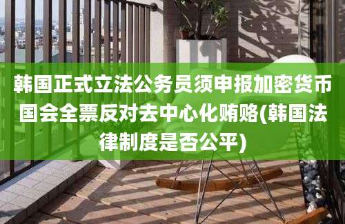 韩国正式立法公务员须申报加密货币国会全票反对去中心化贿赂(韩国法律制度是否公平)