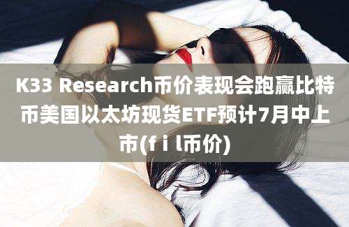 K33 Research币价表现会跑赢比特币美国以太坊现货ETF预计7月中上市(fⅰl币价)