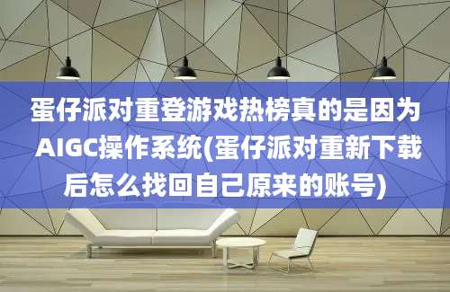 蛋仔派对重登游戏热榜真的是因为 AIGC操作系统(蛋仔派对重新下载后怎么找回自己原来的账号)