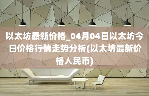 以太坊最新价格_04月04日以太坊今日价格行情走势分析(以太坊最新价格人民币)