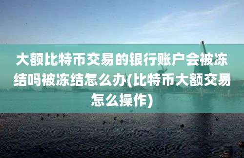 大额比特币交易的银行账户会被冻结吗被冻结怎么办(比特币大额交易怎么操作)