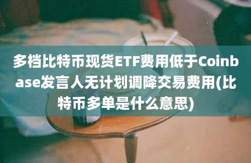 多档比特币现货ETF费用低于Coinbase发言人无计划调降交易费用(比特币多单是什么意思)