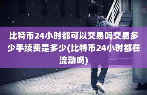 比特币24小时都可以交易吗交易多少手续费是多少(比特币24小时都在流动吗)