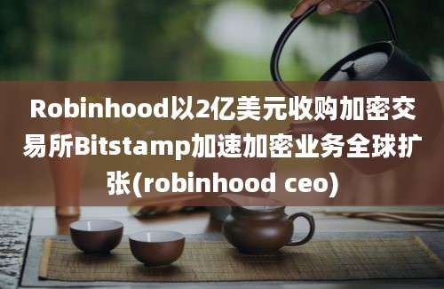 Robinhood以2亿美元收购加密交易所Bitstamp加速加密业务全球扩张(robinhood ceo)