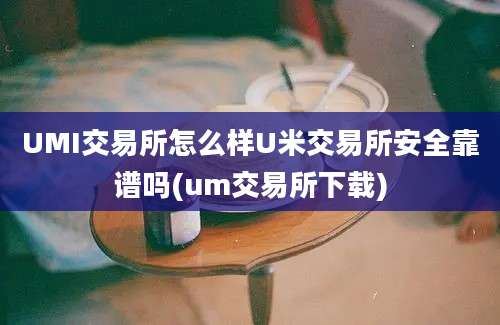 UMI交易所怎么样U米交易所安全靠谱吗(um交易所下载)